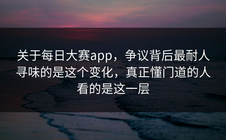 关于每日大赛app，争议背后最耐人寻味的是这个变化，真正懂门道的人看的是这一层