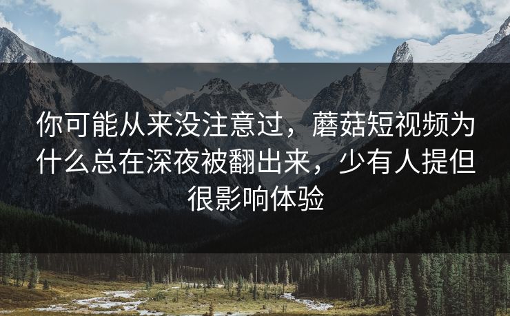 你可能从来没注意过，蘑菇短视频为什么总在深夜被翻出来，少有人提但很影响体验