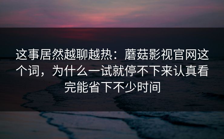 这事居然越聊越热：蘑菇影视官网这个词，为什么一试就停不下来认真看完能省下不少时间