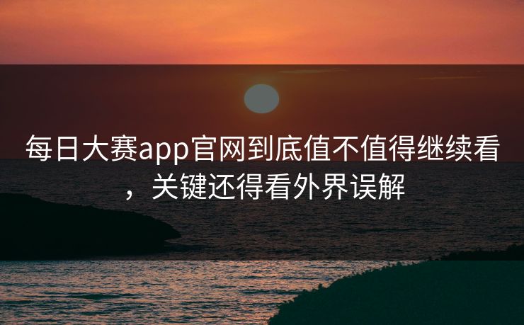 每日大赛app官网到底值不值得继续看，关键还得看外界误解