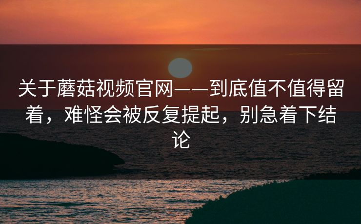关于蘑菇视频官网——到底值不值得留着，难怪会被反复提起，别急着下结论
