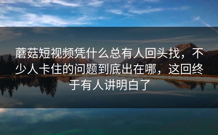 蘑菇短视频凭什么总有人回头找，不少人卡住的问题到底出在哪，这回终于有人讲明白了
