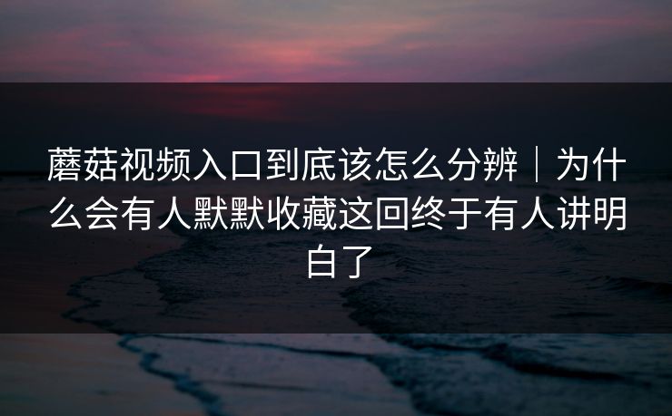 蘑菇视频入口到底该怎么分辨｜为什么会有人默默收藏这回终于有人讲明白了