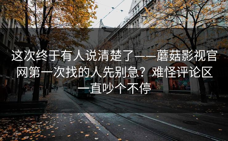 这次终于有人说清楚了——蘑菇影视官网第一次找的人先别急？难怪评论区一直吵个不停