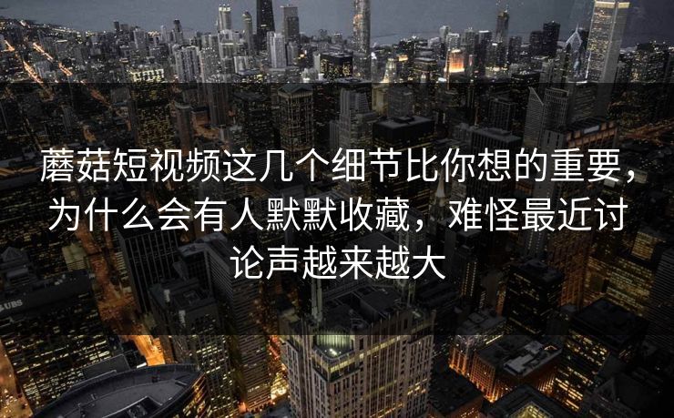 蘑菇短视频这几个细节比你想的重要，为什么会有人默默收藏，难怪最近讨论声越来越大