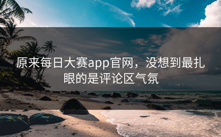 原来每日大赛app官网，没想到最扎眼的是评论区气氛