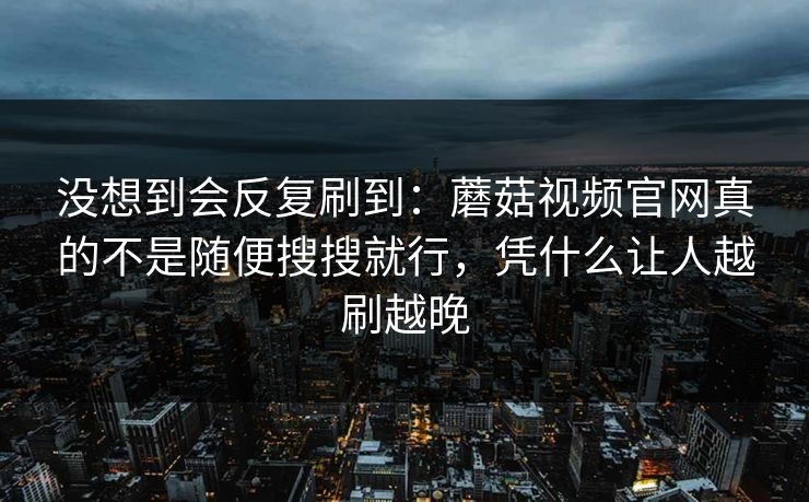 没想到会反复刷到：蘑菇视频官网真的不是随便搜搜就行，凭什么让人越刷越晚