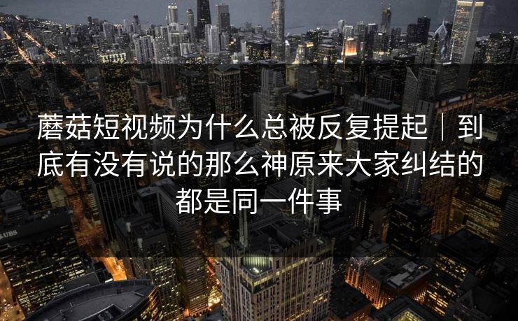 蘑菇短视频为什么总被反复提起｜到底有没有说的那么神原来大家纠结的都是同一件事