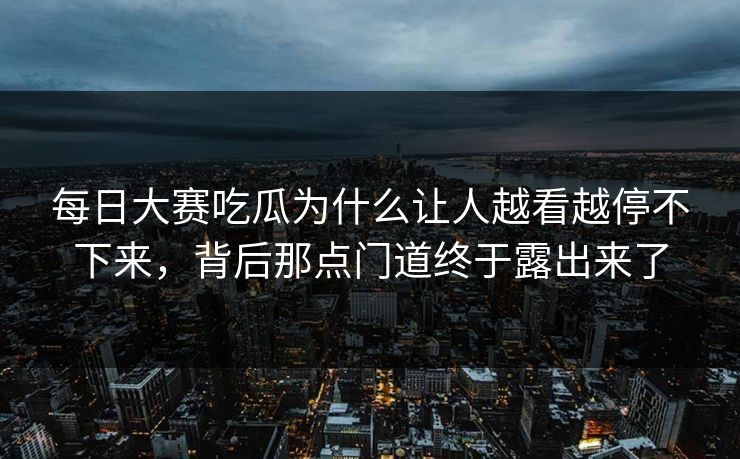 每日大赛吃瓜为什么让人越看越停不下来，背后那点门道终于露出来了