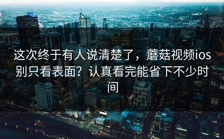这次终于有人说清楚了，蘑菇视频ios别只看表面？认真看完能省下不少时间