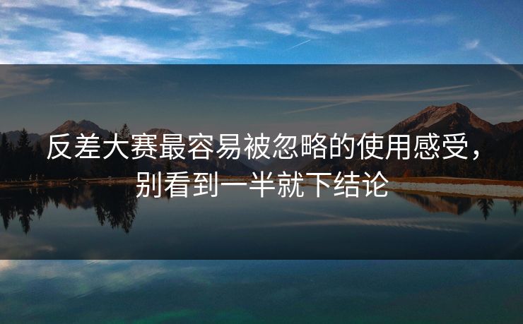 反差大赛最容易被忽略的使用感受，别看到一半就下结论