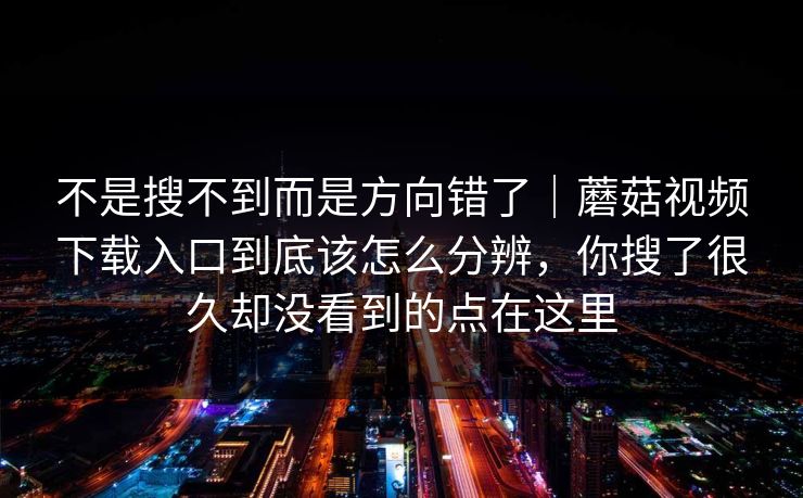 不是搜不到而是方向错了｜蘑菇视频下载入口到底该怎么分辨，你搜了很久却没看到的点在这里