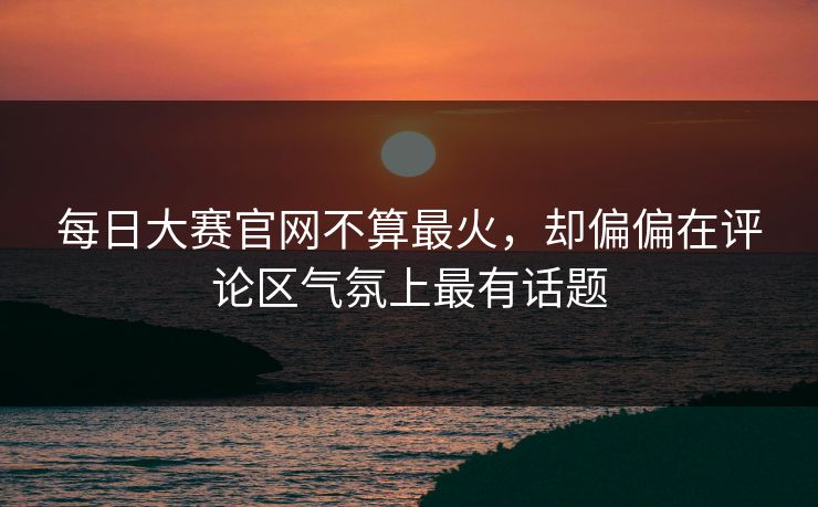 每日大赛官网不算最火，却偏偏在评论区气氛上最有话题