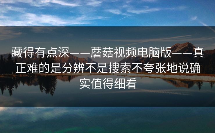 藏得有点深——蘑菇视频电脑版——真正难的是分辨不是搜索不夸张地说确实值得细看