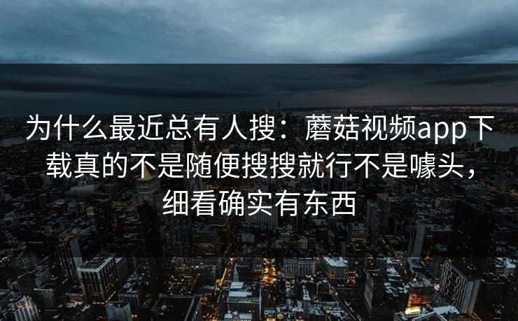 为什么最近总有人搜：蘑菇视频app下载真的不是随便搜搜就行不是噱头，细看确实有东西