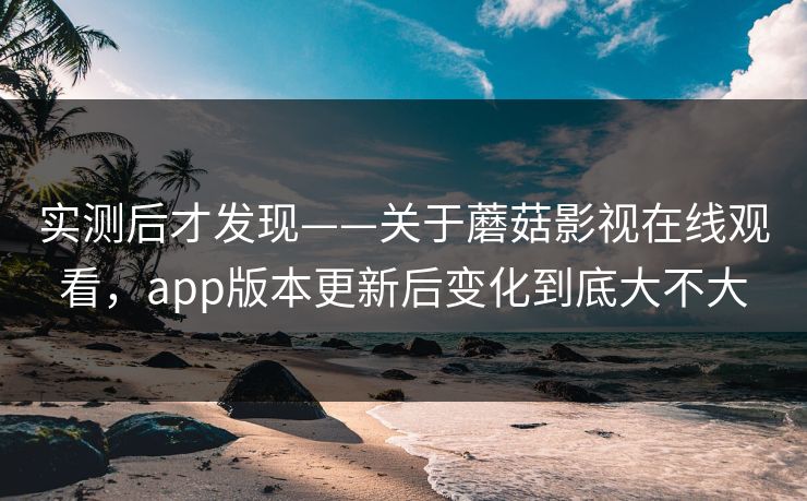 实测后才发现——关于蘑菇影视在线观看，app版本更新后变化到底大不大