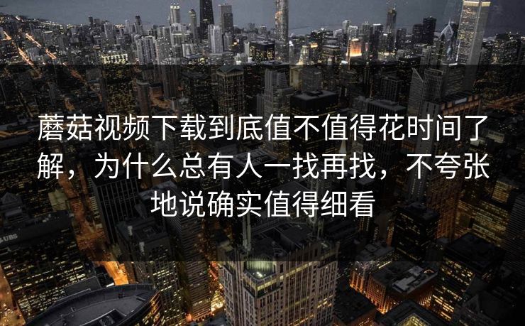 蘑菇视频下载到底值不值得花时间了解，为什么总有人一找再找，不夸张地说确实值得细看