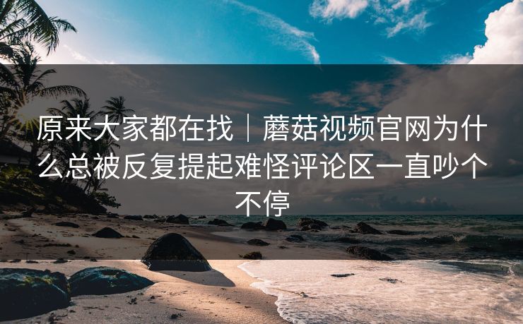 原来大家都在找｜蘑菇视频官网为什么总被反复提起难怪评论区一直吵个不停  第1张