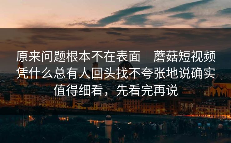 原来问题根本不在表面｜蘑菇短视频凭什么总有人回头找不夸张地说确实值得细看，先看完再说