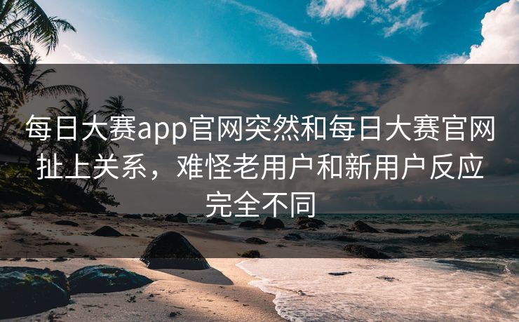 每日大赛app官网突然和每日大赛官网扯上关系，难怪老用户和新用户反应完全不同