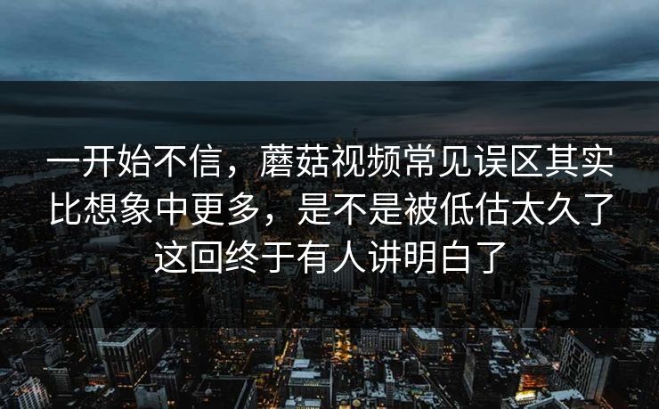 一开始不信，蘑菇视频常见误区其实比想象中更多，是不是被低估太久了这回终于有人讲明白了