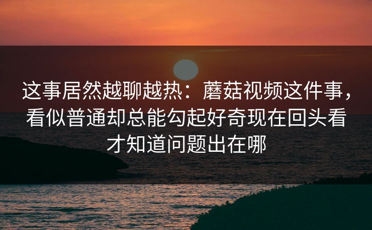 这事居然越聊越热：蘑菇视频这件事，看似普通却总能勾起好奇现在回头看才知道问题出在哪