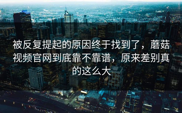 被反复提起的原因终于找到了，蘑菇视频官网到底靠不靠谱，原来差别真的这么大  第1张