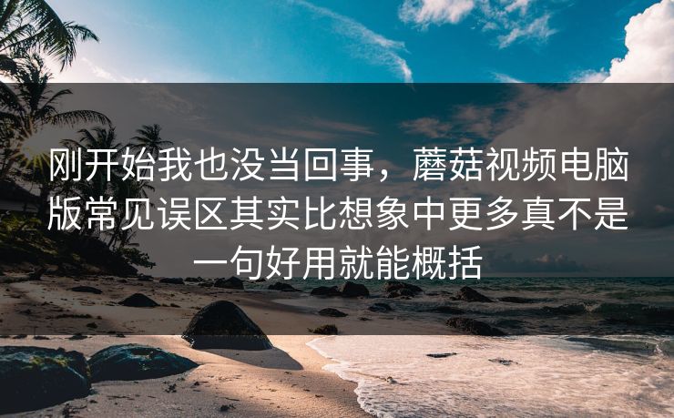 刚开始我也没当回事，蘑菇视频电脑版常见误区其实比想象中更多真不是一句好用就能概括