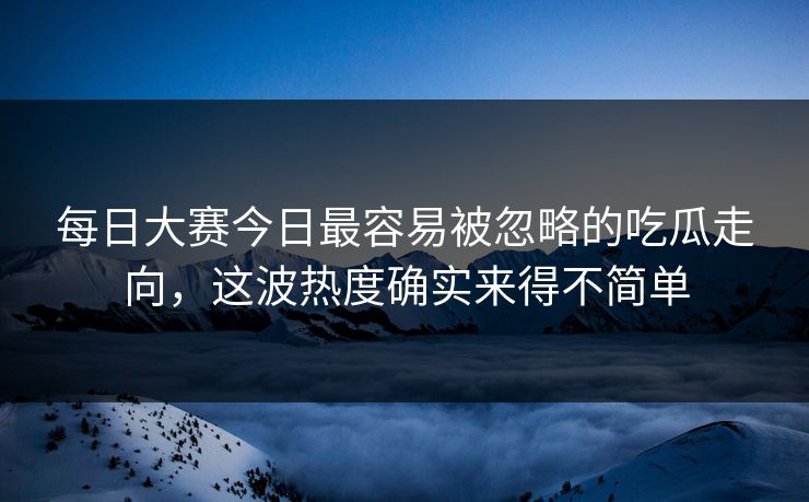 每日大赛今日最容易被忽略的吃瓜走向，这波热度确实来得不简单