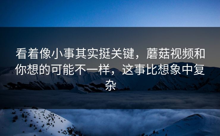 看着像小事其实挺关键，蘑菇视频和你想的可能不一样，这事比想象中复杂  第1张
