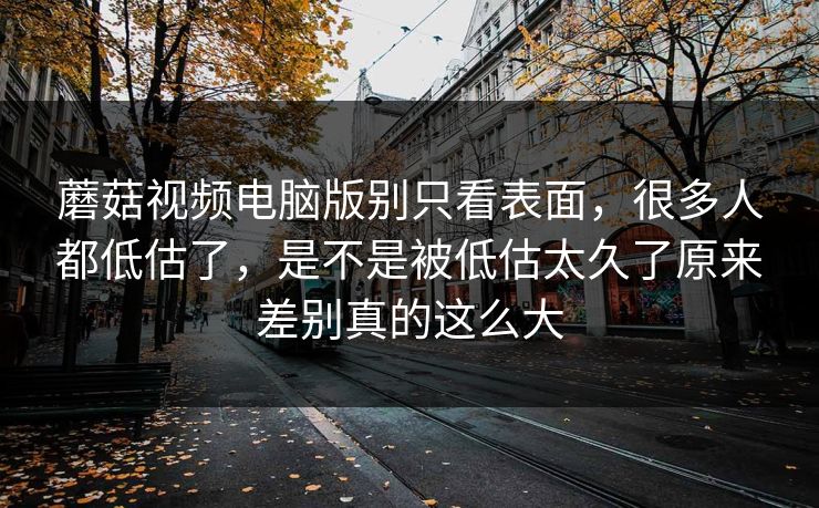 蘑菇视频电脑版别只看表面，很多人都低估了，是不是被低估太久了原来差别真的这么大