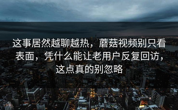 这事居然越聊越热，蘑菇视频别只看表面，凭什么能让老用户反复回访，这点真的别忽略