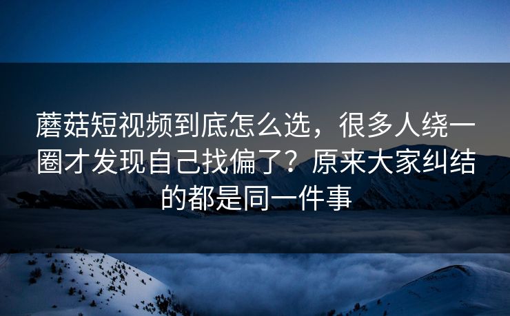 蘑菇短视频到底怎么选，很多人绕一圈才发现自己找偏了？原来大家纠结的都是同一件事