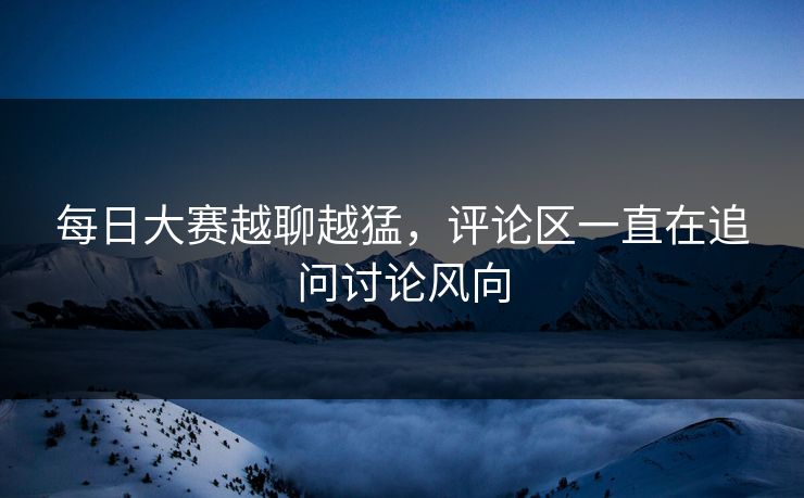 每日大赛越聊越猛，评论区一直在追问讨论风向