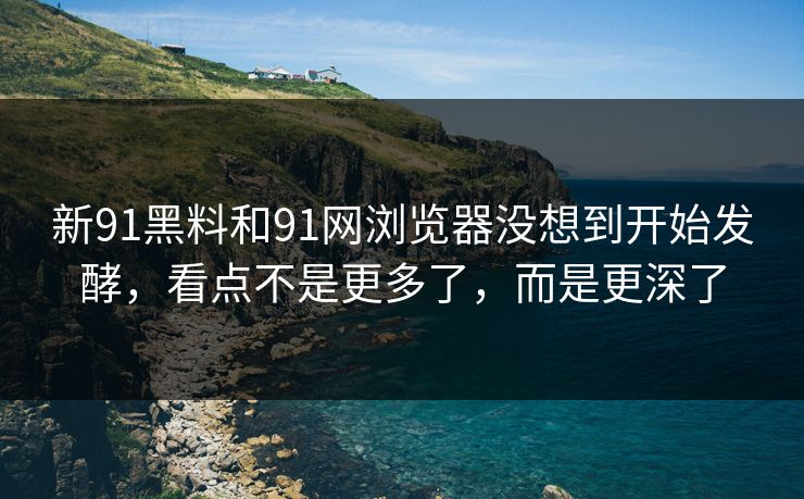 新91黑料和91网浏览器没想到开始发酵，看点不是更多了，而是更深了