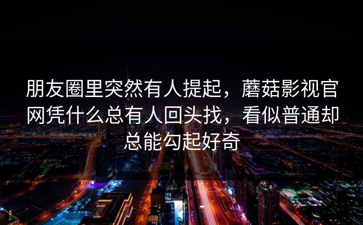 朋友圈里突然有人提起,蘑菇影视官网凭什么总有人回头找,看似普通却总能勾起好奇