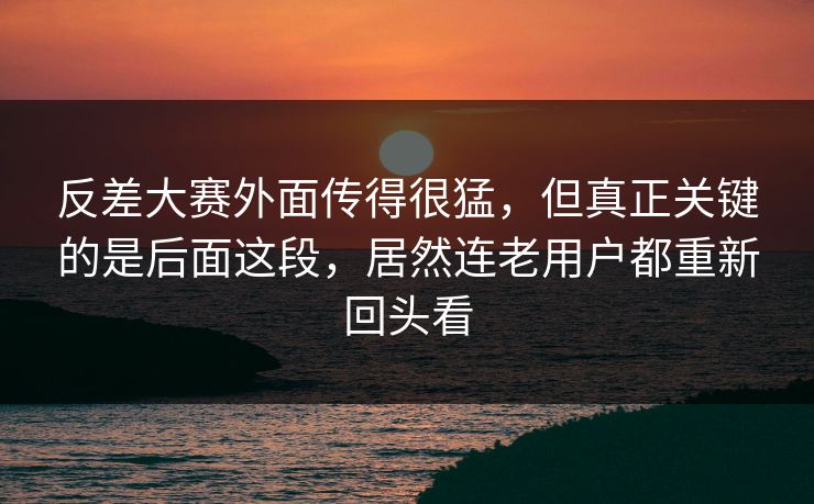 反差大赛外面传得很猛，但真正关键的是后面这段，居然连老用户都重新回头看