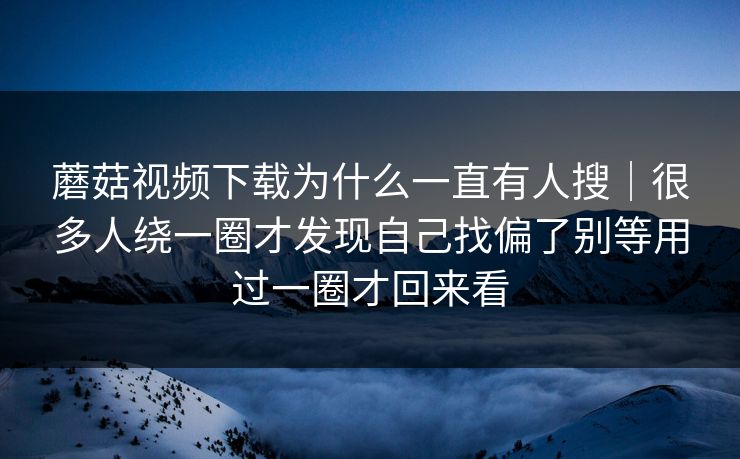 蘑菇视频下载为什么一直有人搜|很多人绕一圈才发现自己找偏了别等用过一圈才回来看