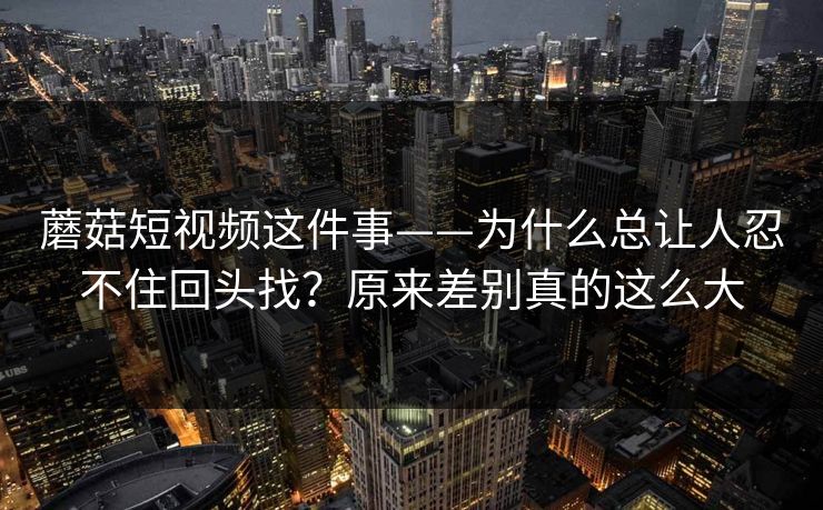 蘑菇短视频这件事——为什么总让人忍不住回头找?原来差别真的这么大