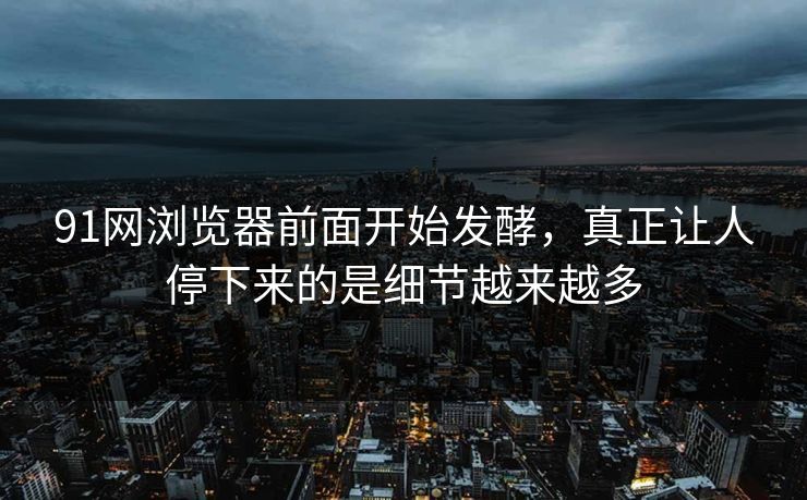 91网浏览器前面开始发酵，真正让人停下来的是细节越来越多