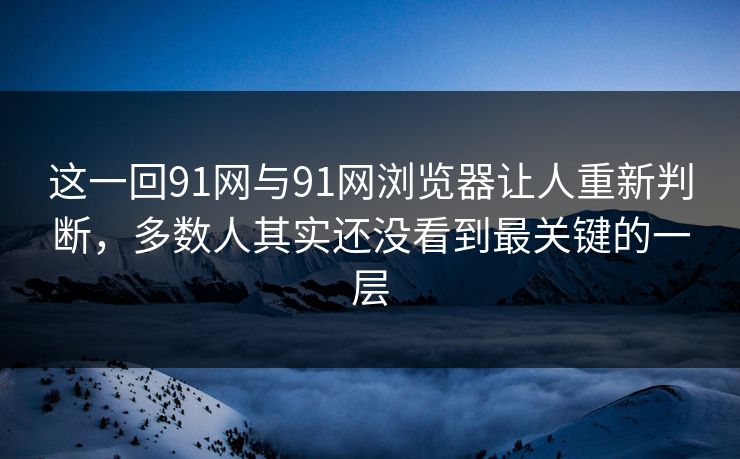 这一回91网与91网浏览器让人重新判断，多数人其实还没看到最关键的一层