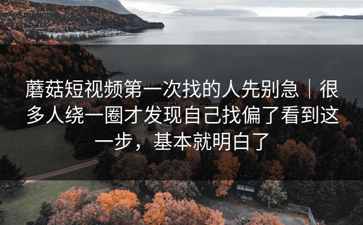 蘑菇短视频第一次找的人先别急|很多人绕一圈才发现自己找偏了看到这一步,基本就明白了