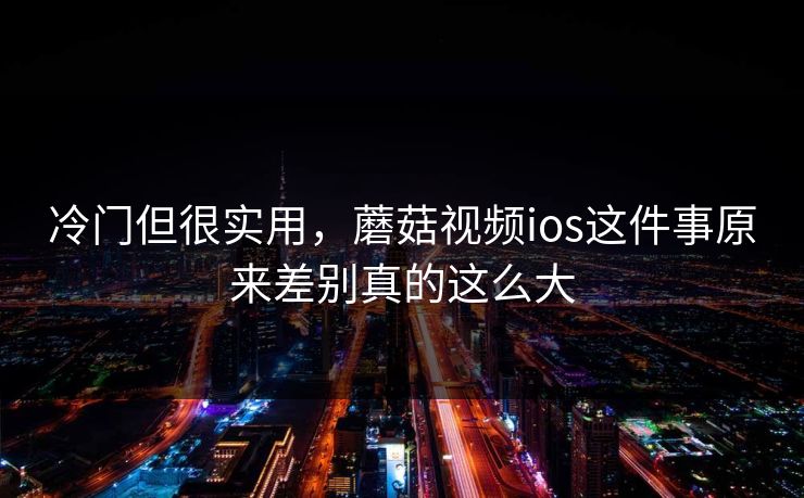 冷门但很实用,蘑菇视频ios这件事原来差别真的这么大