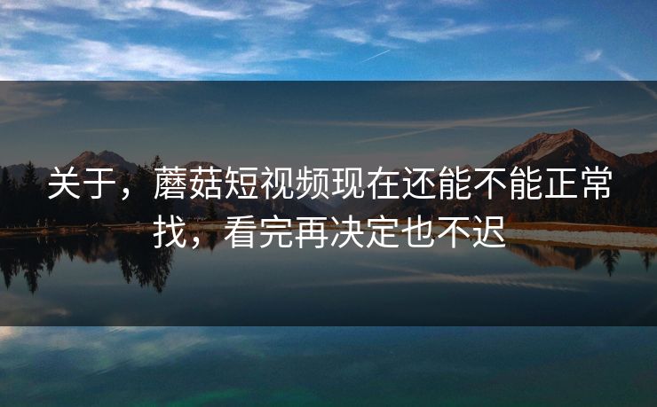 关于,蘑菇短视频现在还能不能正常找,看完再决定也不迟
