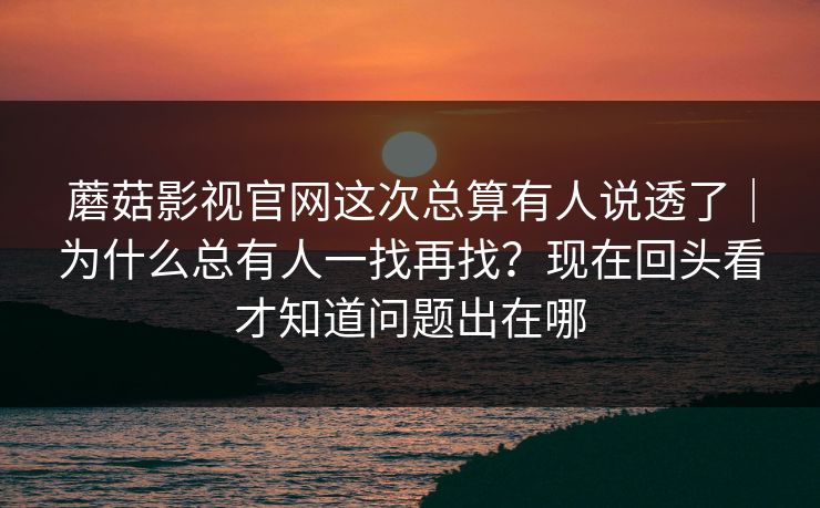 蘑菇影视官网这次总算有人说透了|为什么总有人一找再找?现在回头看才知道问题出在哪 蘑菇影视官网这次总算有人说透了|为什么总有人一找再找?现在回头看才知道问题出在哪