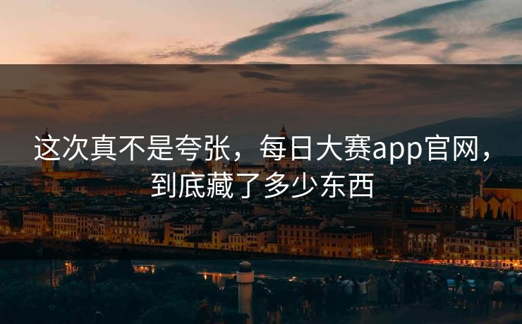 这次真不是夸张，每日大赛app官网，到底藏了多少东西