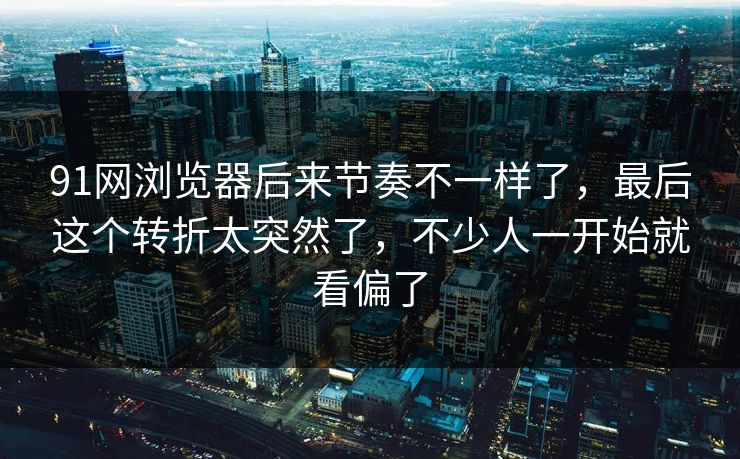 91网浏览器后来节奏不一样了，最后这个转折太突然了，不少人一开始就看偏了